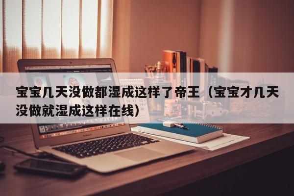 宝宝几天没做都湿成这样了帝王（宝宝才几天没做就湿成这样在线）