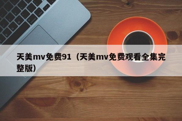 天美mv免费91（天美mv免费观看全集完整版）