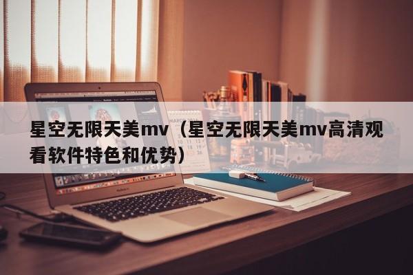 星空无限天美mv（星空无限天美mv高清观看软件特色和优势）
