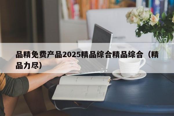 品精免费产品2025精品综合精品综合（精品力尽）