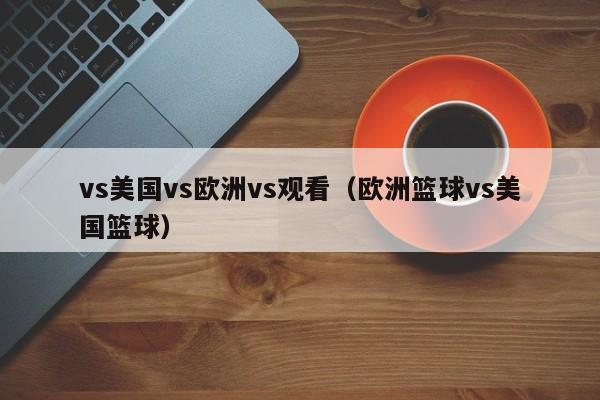 vs美国vs欧洲vs观看（欧洲篮球vs美国篮球）