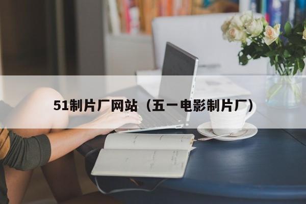 51制片厂网站（五一电影制片厂）