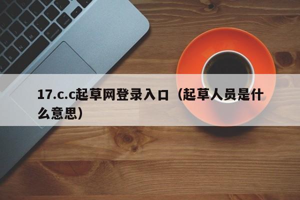 17.c.c起草网登录入口（起草人员是什么意思）