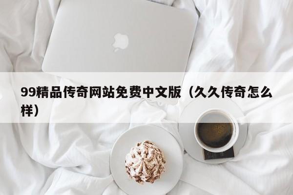 99精品传奇网站免费中文版（久久传奇怎么样）
