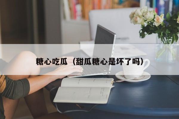 糖心吃瓜（甜瓜糖心是坏了吗）