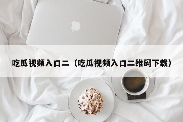 吃瓜视频入口二（吃瓜视频入口二维码下载）