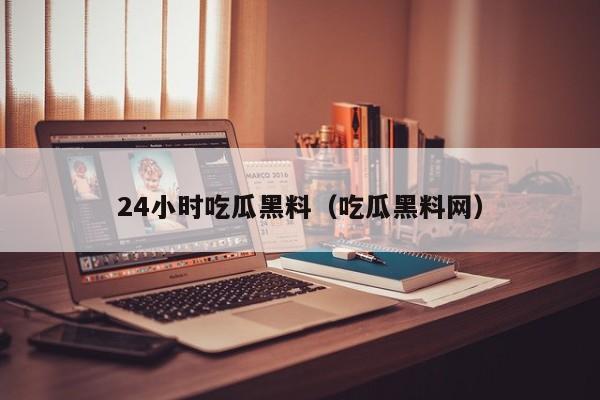 24小时吃瓜黑料（吃瓜黑料网）