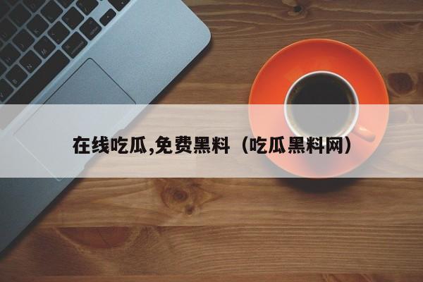 在线吃瓜,免费黑料（吃瓜黑料网）